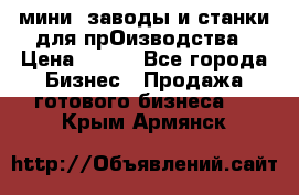 мини- заводы и станки для прОизводства › Цена ­ 100 - Все города Бизнес » Продажа готового бизнеса   . Крым,Армянск